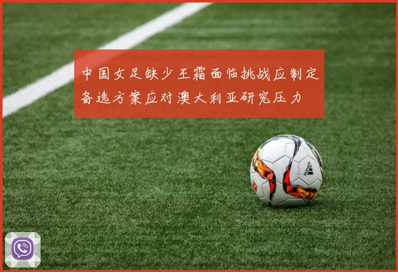中国女足缺少王霜面临挑战应制定备选方案应对澳大利亚研究压力