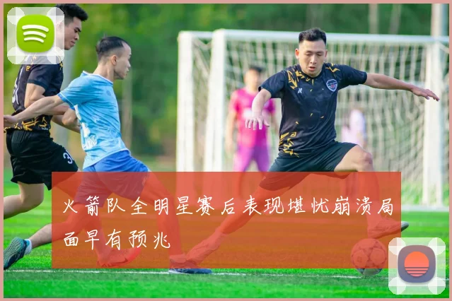 火箭队全明星赛后表现堪忧崩溃局面早有预兆