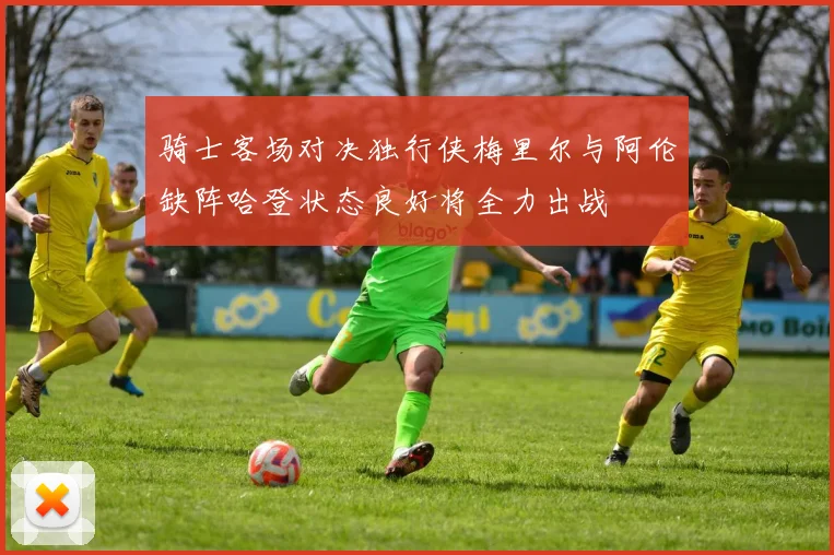骑士客场对决独行侠梅里尔与阿伦缺阵哈登状态良好将全力出战