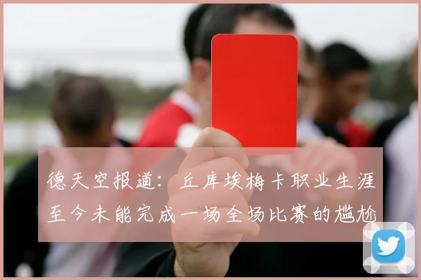 德天空报道：丘库埃梅卡职业生涯至今未能完成一场全场比赛的尴尬纪录