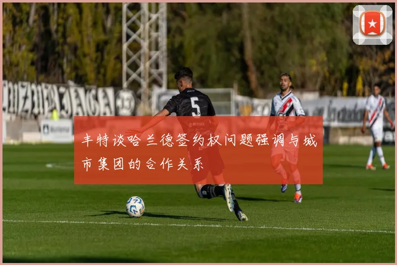 丰特谈哈兰德签约权问题强调与城市集团的合作关系