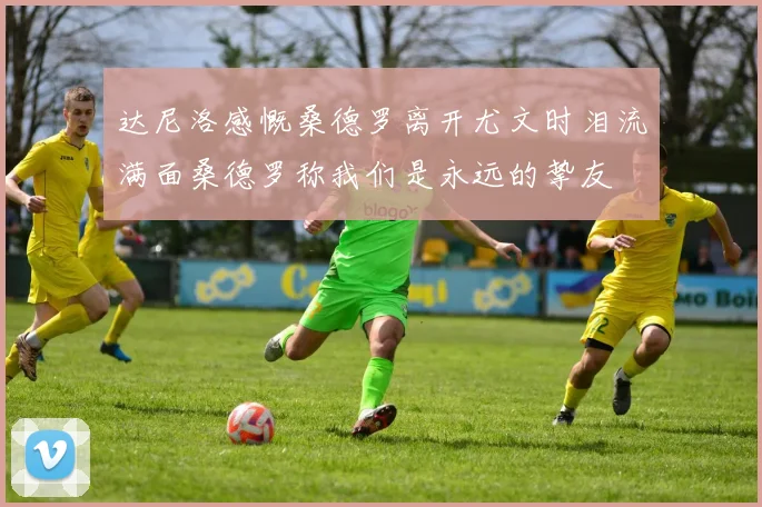 达尼洛感慨桑德罗离开尤文时泪流满面桑德罗称我们是永远的挚友