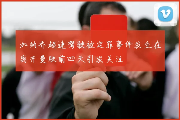加纳乔超速驾驶被定罪事件发生在离开曼联前四天引发关注