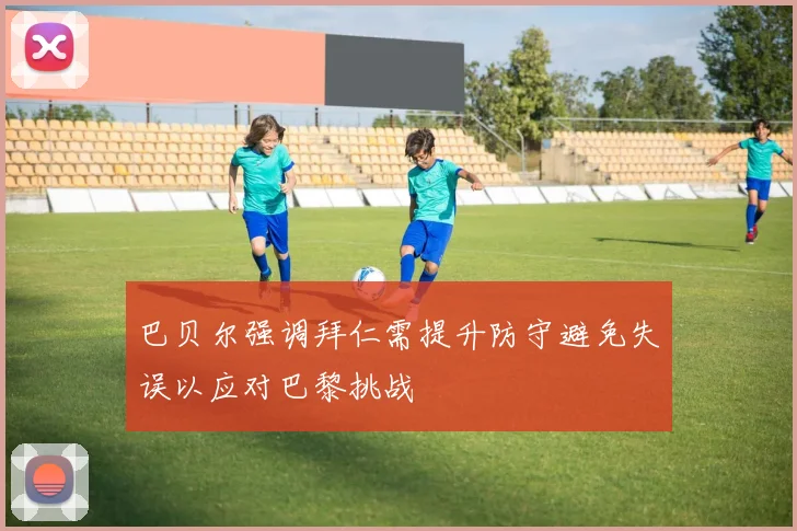 巴贝尔强调拜仁需提升防守避免失误以应对巴黎挑战