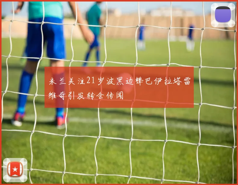 米兰关注21岁波黑边锋巴伊拉塔雷维奇引发转会传闻