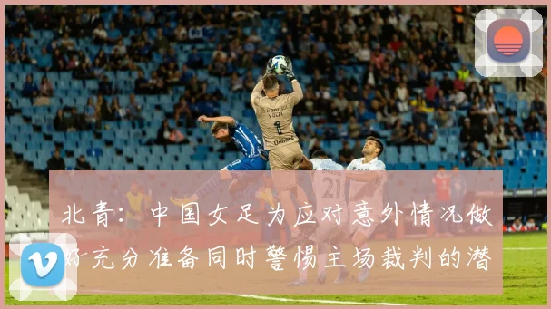 北青：中国女足为应对意外情况做好充分准备同时警惕主场裁判的潜在影响