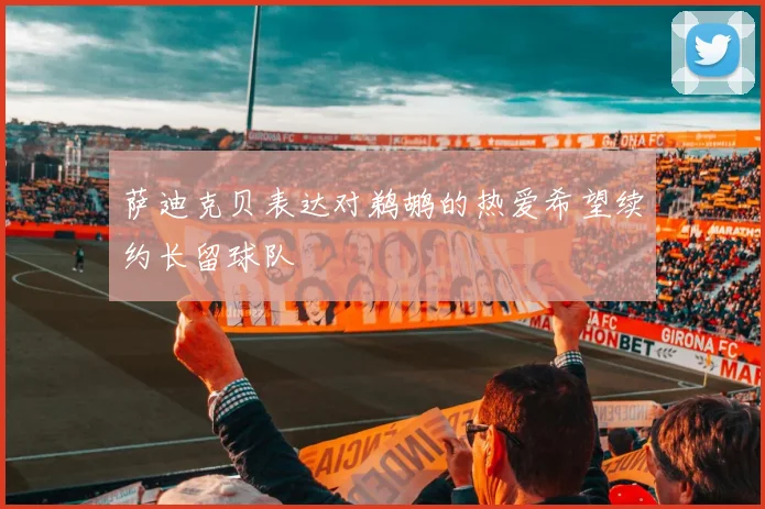 萨迪克贝表达对鹈鹕的热爱希望续约长留球队
