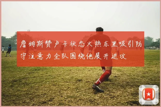 詹姆斯赞卢卡状态火热东里吸引防守注意力全队围绕他展开进攻