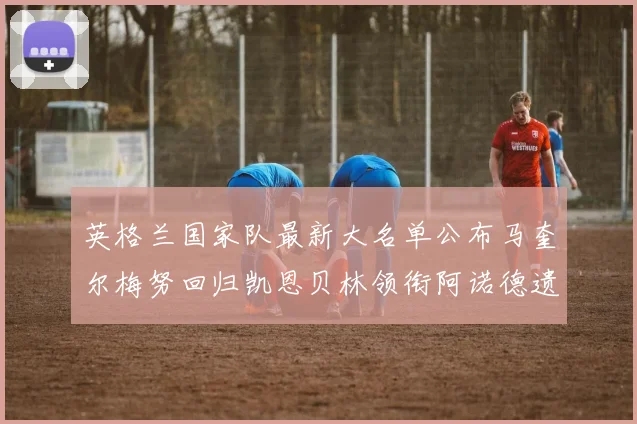 英格兰国家队最新大名单公布马奎尔梅努回归凯恩贝林领衔阿诺德遗憾落选