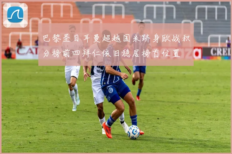 巴黎圣日耳曼超越国米跻身欧战积分榜前四拜仁依旧稳居榜首位置
