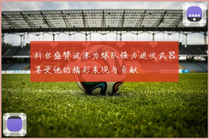 科尔盛赞波津为球队强力进攻武器享受他的精彩表现与贡献